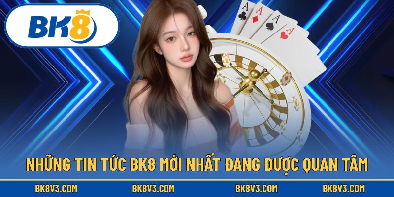 Cập nhật tin tức BK8 nóng hổi thu hút người theo dõi